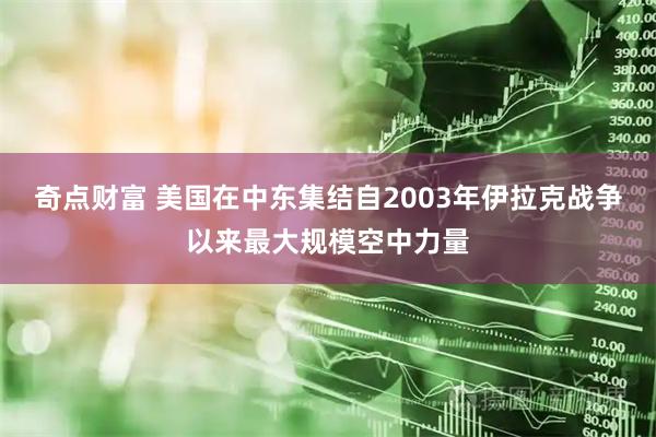 奇点财富 美国在中东集结自2003年伊拉克战争以来最大规模空中力量