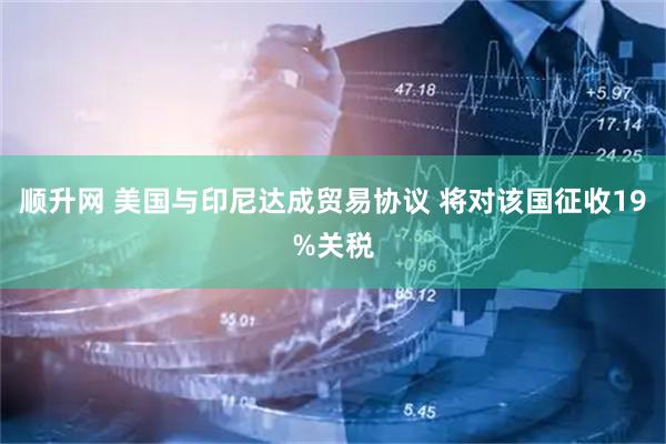 顺升网 美国与印尼达成贸易协议 将对该国征收19%关税