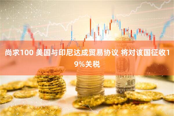 尚求100 美国与印尼达成贸易协议 将对该国征收19%关税
