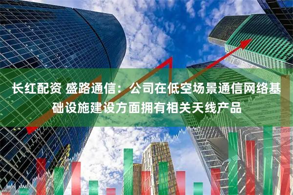 长红配资 盛路通信：公司在低空场景通信网络基础设施建设方面拥有相关天线产品