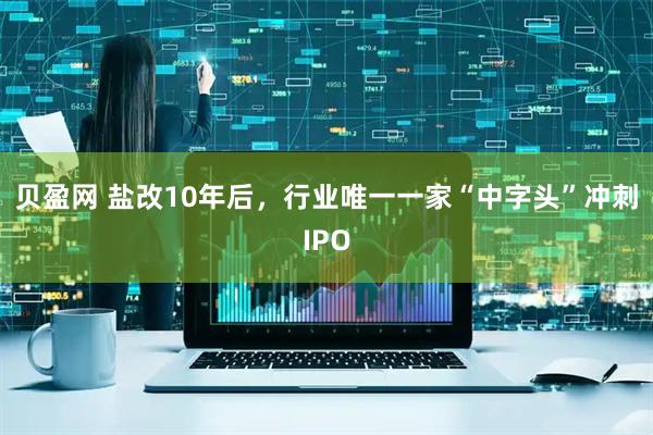 贝盈网 盐改10年后，行业唯一一家“中字头”冲刺IPO
