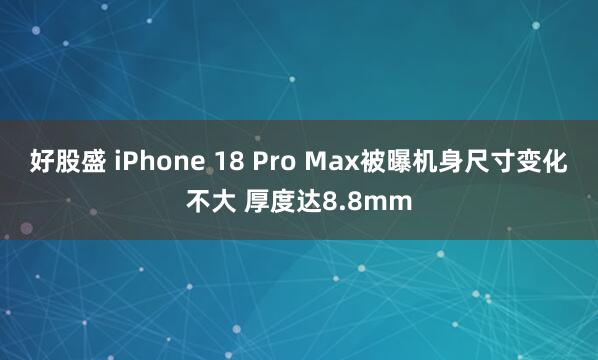 好股盛 iPhone 18 Pro Max被曝机身尺寸变化不大 厚度达8.8mm