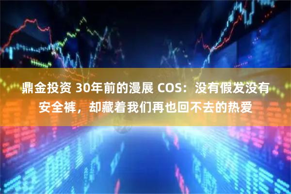 鼎金投资 30年前的漫展 COS：没有假发没有安全裤，却藏着我们再也回不去的热爱