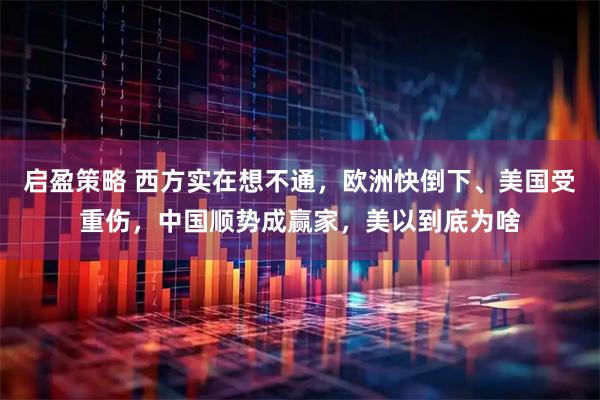 启盈策略 西方实在想不通,欧洲快倒下、美国受重伤,中国顺势成赢家,美以到底为啥