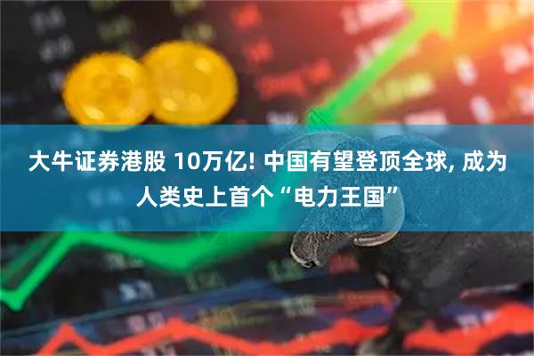大牛证券港股 10万亿! 中国有望登顶全球, 成为人类史上首个“电力王国”