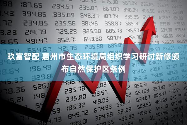 玖富智配 惠州市生态环境局组织学习研讨新修颁布自然保护区条例
