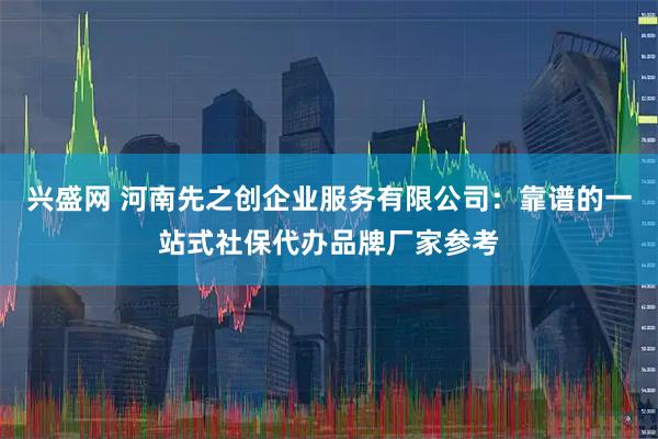 兴盛网 河南先之创企业服务有限公司：靠谱的一站式社保代办品牌厂家参考