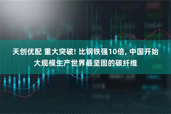 天创优配 重大突破! 比钢铁强10倍, 中国开始大规模生产世界最坚固的碳纤维
