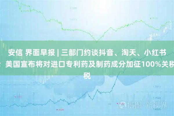 安信 界面早报 | 三部门约谈抖音、淘天、小红书；美国宣布将对进口专利药及制药成分加征100%关税