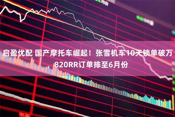 启盈优配 国产摩托车崛起！张雪机车10天锁单破万，820RR订单排至6月份