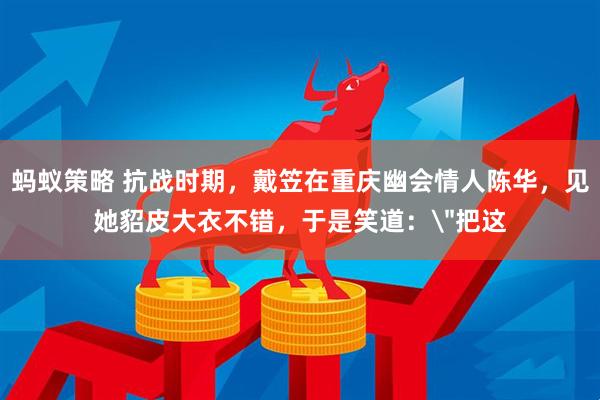 蚂蚁策略 抗战时期,戴笠在重庆幽会情人陈华,见她貂皮大衣不错,于是笑道: