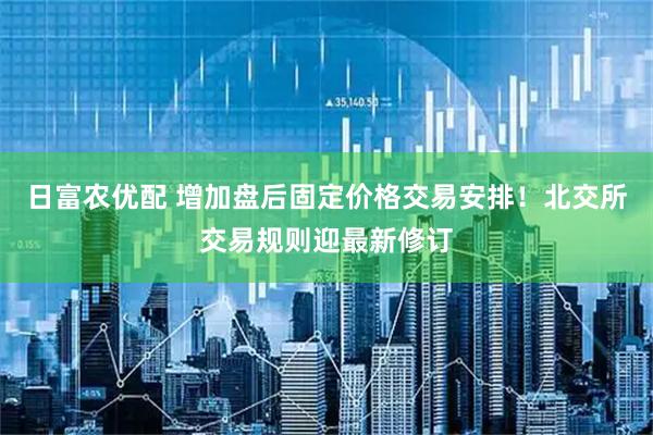 日富农优配 增加盘后固定价格交易安排！北交所交易规则迎最新修订