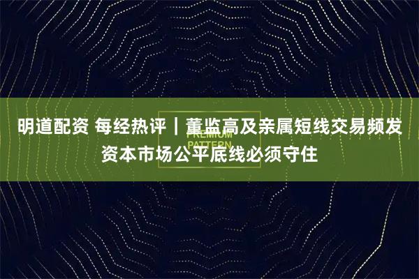明道配资 每经热评｜董监高及亲属短线交易频发资本市场公平底线必须守住