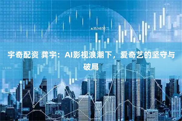 宇奇配资 龚宇：AI影视浪潮下，爱奇艺的坚守与破局