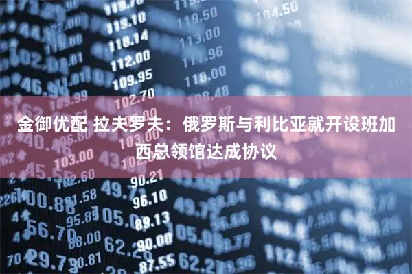 金御优配 拉夫罗夫：俄罗斯与利比亚就开设班加西总领馆达成协议