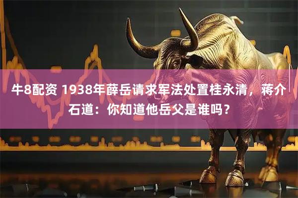 牛8配资 1938年薛岳请求军法处置桂永清，蒋介石道：你知道他岳父是谁吗？