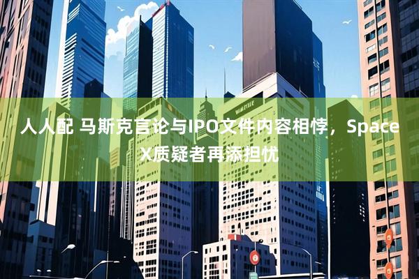 人人配 马斯克言论与IPO文件内容相悖，SpaceX质疑者再添担忧