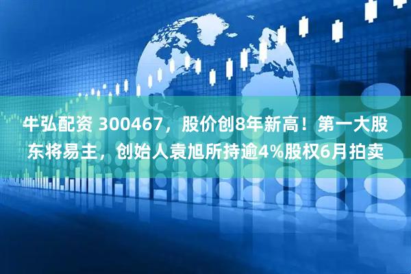 牛弘配资 300467,股价创8年新高!第一大股东将易主,创始人袁旭所持逾4%股权6月拍卖