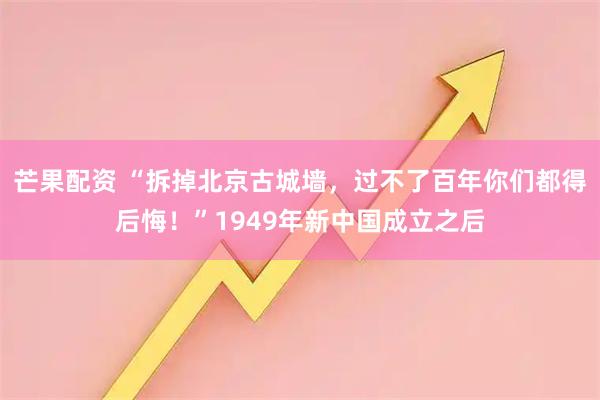 芒果配资 “拆掉北京古城墙，过不了百年你们都得后悔！”1949年新中国成立之后