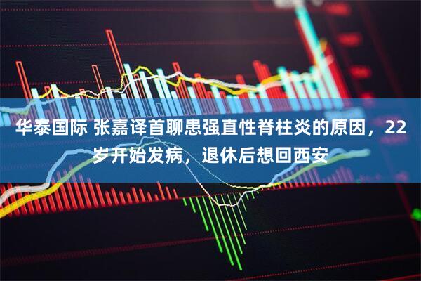 华泰国际 张嘉译首聊患强直性脊柱炎的原因，22岁开始发病，退休后想回西安