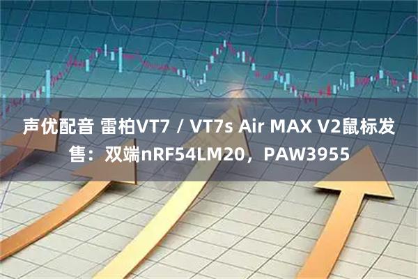 声优配音 雷柏VT7 / VT7s Air MAX V2鼠标发售：双端nRF54LM20，PAW3955