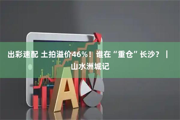 出彩速配 土拍溢价46%!谁在“重仓”长沙?| 山水洲城记