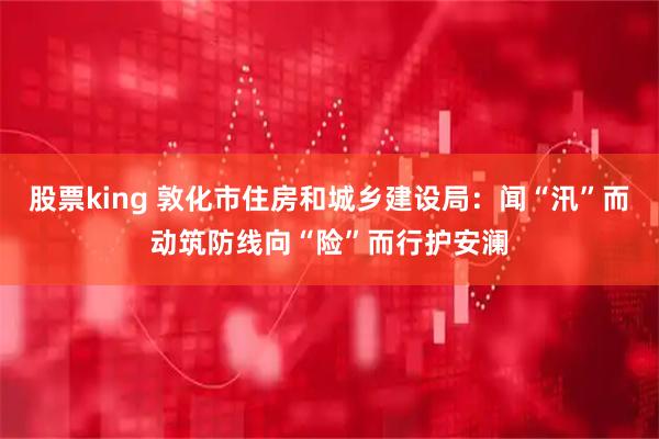 股票king 敦化市住房和城乡建设局:闻“汛”而动筑防线向“险”而行护安澜