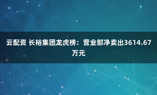 云配资 长裕集团龙虎榜：营业部净卖出3614.67万元