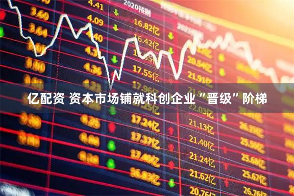 亿配资 资本市场铺就科创企业“晋级”阶梯