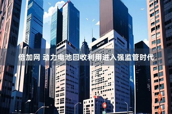 倍加网 动力电池回收利用进入强监管时代