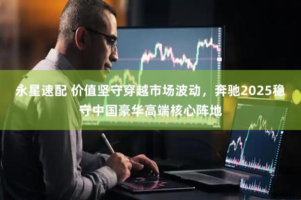 永星速配 价值坚守穿越市场波动，奔驰2025稳守中国豪华高端核心阵地