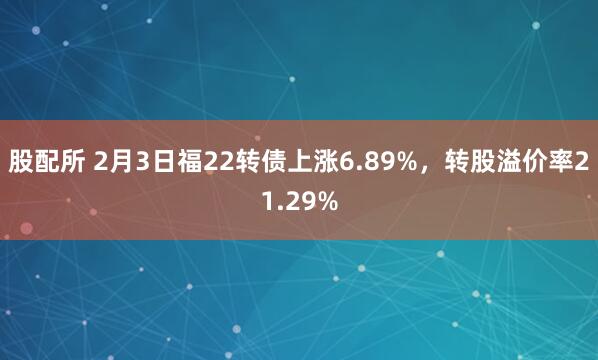 股配所 2月3日福22转债上涨6.89%,转股溢价率21.29%