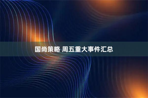 国尚策略 周五重大事件汇总