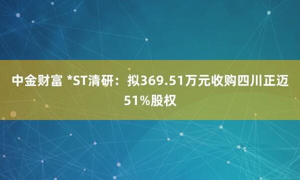 中金财富 *ST清研：拟369.51万元收购四川正迈51%股权