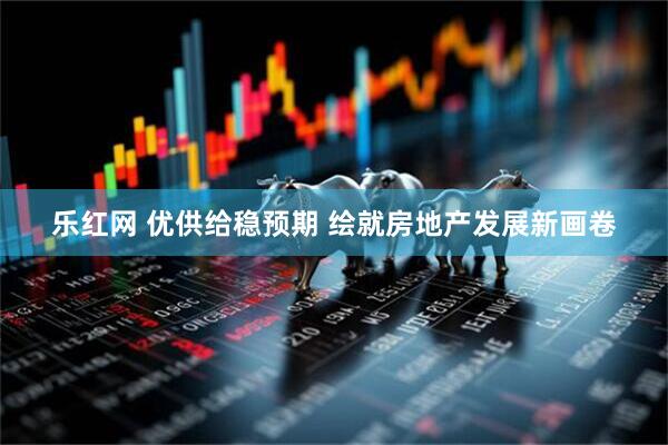 乐红网 优供给稳预期 绘就房地产发展新画卷
