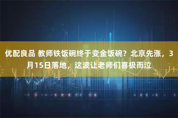 优配良品 教师铁饭碗终于变金饭碗？北京先涨，3月15日落地，这波让老师们喜极而泣