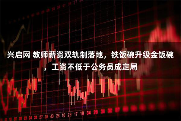 兴启网 教师薪资双轨制落地，铁饭碗升级金饭碗，工资不低于公务员成定局