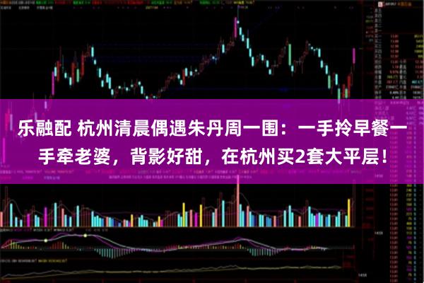 乐融配 杭州清晨偶遇朱丹周一围：一手拎早餐一手牵老婆，背影好甜，在杭州买2套大平层！