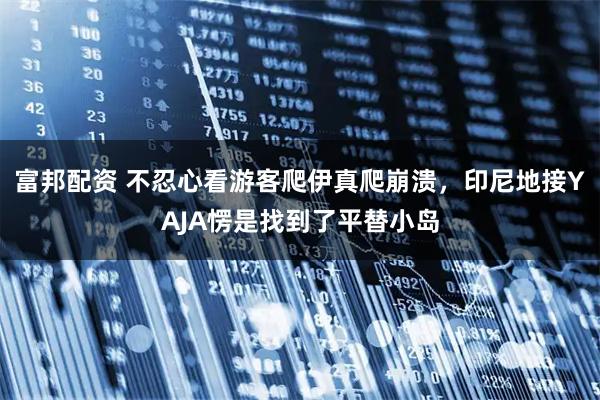 富邦配资 不忍心看游客爬伊真爬崩溃，印尼地接YAJA愣是找到了平替小岛