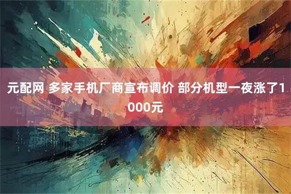 元配网 多家手机厂商宣布调价 部分机型一夜涨了1000元