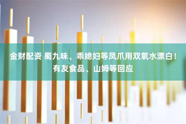 金财配资 蜀九味、乖媳妇等凤爪用双氧水漂白！有友食品、山姆等回应