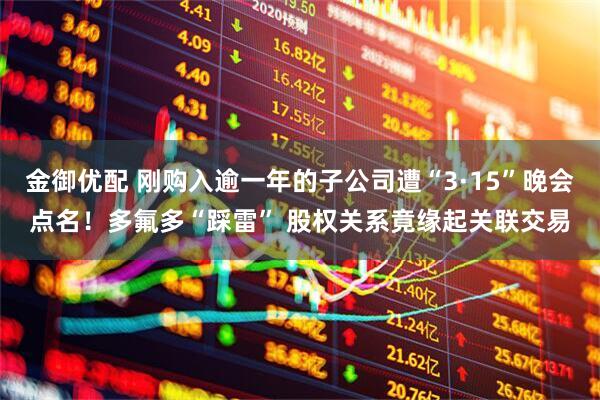 金御优配 刚购入逾一年的子公司遭“3·15”晚会点名！多氟多“踩雷” 股权关系竟缘起关联交易