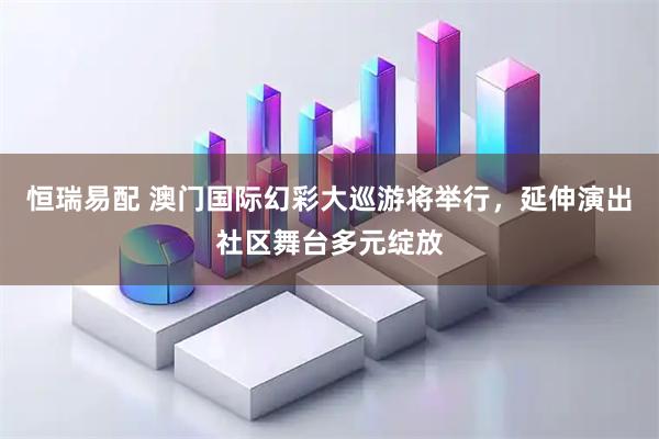 恒瑞易配 澳门国际幻彩大巡游将举行，延伸演出社区舞台多元绽放