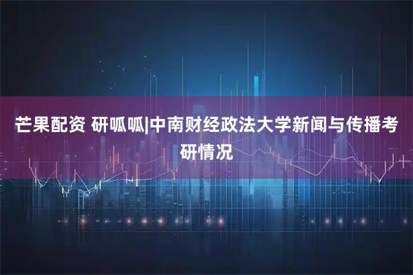芒果配资 研呱呱|中南财经政法大学新闻与传播考研情况