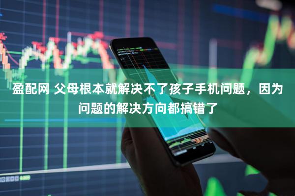 盈配网 父母根本就解决不了孩子手机问题，因为问题的解决方向都搞错了