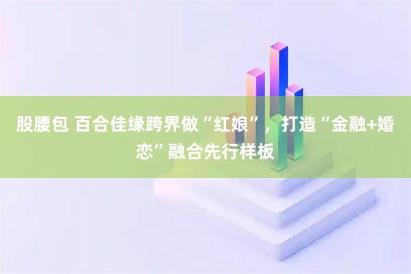 股腰包 百合佳缘跨界做“红娘”，打造“金融+婚恋”融合先行样板