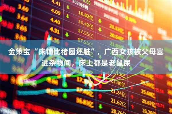 金策宝 “床铺比猪圈还脏”，广西女孩被父母塞进杂物间，床上都是老鼠屎