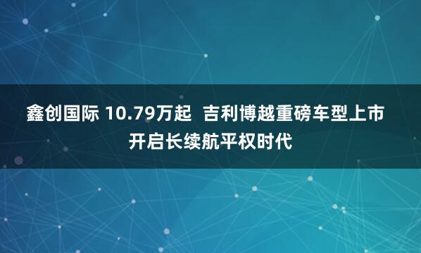 鑫创国际 10.79万起  吉利博越重磅车型上市  开启长续航平权时代