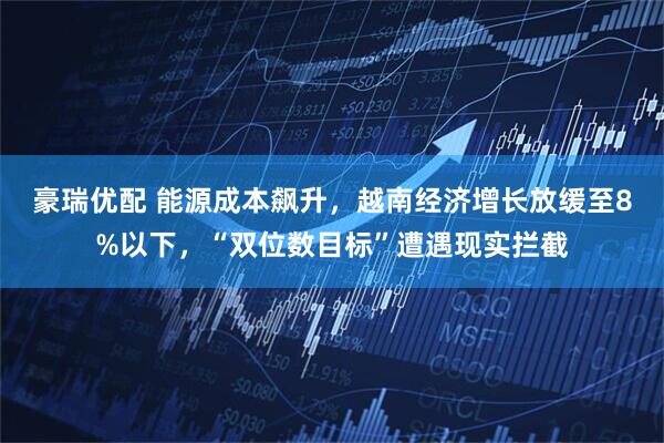 豪瑞优配 能源成本飙升，越南经济增长放缓至8%以下，“双位数目标”遭遇现实拦截