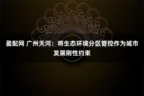 盈配网 广州天河：将生态环境分区管控作为城市发展刚性约束